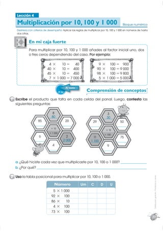 Lección 4

    Multiplicación por 10, 100 y 1 000                                                        Bloque numérico
    Destreza con criterios de desempeño: Aplicar las reglas de multiplicar por 10, 100 y 1 000 en números de hasta
    dos cifras.


             En mi caja fuerte
             P
             Para multiplicar por 10, 100 y 1 000 añades al factor inicial uno, dos
             o tres ceros dependiendo del caso. Por ejemplo:

                              4   ×    10 = 40                            9   × 100 = 900
                             40   ×    10 = 400                          90   × 100 = 9 000
                             45   ×    10 = 450                          98   × 100 = 9 800
                              7   × 1 000 = 7 000                         5   × 1 000 = 5 000

                                                 Al texto
                                         P. 54                   Comprensión de conceptos
1 Escribe el producto que falta en cada celda del panal. Luego, contesta las
  siguientes preguntas:

                                  8                                                3
                                80
                              _______                                             30
                                                                                _______
                     85                          20                 29                      50
                   _______                   _______              _______                 _______
                                × 10
                                                                                 × 10
                               × 1 000
                                                                                × 100
                      6                         2                   11                      75
                   _______                   2 000
                                             _______              1 100
                                                                  _______                 _______
                                  4                                               9
                              _______                                           _______



  a. ¿Qué hiciste cada vez que multiplicaste por 10, 100 o 1 000? ___________________
  b. ¿Por qué? ________________________________________________________________________________

2 Usa la tabla posicional para multiplicar por 10, 100 o 1 000.
                                                                                                                      Distribución gratuita - Prohibida la venta




                                   Número                   Um    C         D         U
                                   5   × 1 000
                                  92   × 100
                                  86   ×    10
                                   4   × 100
                                  73   × 100
                                                                                                                     77
 