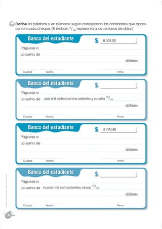 2 Escribe en palabras o en números, según corresponda, las cantidades que apare-
                                                   cen en cada cheque. (El símbolo 00/100 representa a los centavos de dólar.)

                                                           Banco del estudiante                   $    8 301,00
                                                      Páguese a
                                                      La suma de
                                                                                                                          dólares

                                                        Ciudad       Fecha                                        Firma



                                                           Banco del estudiante                   $
                                                      Páguese a
                                                                                                         00
                                                      La suma de    seis mil ochocientos setenta y cuatro /100
                                                                                                                          dólares

                                                        Ciudad       Fecha                                        Firma



                                                           Banco del estudiante                   $    4 790,40
                                                      Páguese a
                                                      La suma de
                                                                                                                          dólares

                                                        Ciudad       Fecha                                        Firma



                                                           Banco del estudiante                   $
Distribución gratuita - Prohibida la venta




                                                      Páguese a
                                                                                            25
                                                      La suma de nueve mil ochocientos cinco /100
                                                                                                                          dólares

                                                        Ciudad       Fecha                                        Firma


                                             8
 