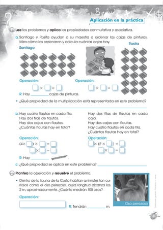 Aplicación en la práctica

1 Lee los problemas y aplica las propiedades conmutativa y asociativa.
  a. Santiago y Rosita ayudan a su maestra a ordenar las cajas de pinturas.
     Mira cómo las ordenaron y calcula cuántas cajas hay.       Rosita
     Santiago




    Operación:                              Operación:
                   ×       =                               ×        =
    R: Hay _____________ cajas de pinturas.
  • ¿Qué propiedad de la multiplicación está representada en este problema?
    _____________________________________________________________________________________________

  b. Hay cuatro ﬂautas en cada ﬁla.                   Hay dos ﬁlas de ﬂautas en cada
     Hay dos ﬁlas de ﬂautas.                          caja.
     Hay dos cajas con ﬂautas.                        Hay dos cajas con ﬂautas.
     ¿Cuántas ﬂautas hay en total?                    Hay cuatro ﬂautas en cada ﬁla.
                                                      ¿Cuántas ﬂautas hay en total?
    Operación:                                        Operación:
    (4×      )×        =                                  × (2 ×        )=
               ×       =                                          ×       =
    R: Hay _____________               .
  c. ¿Qué propiedad se aplicó en este problema? ____________________________________
                       apli

2 Plantea la operación y resuelve el problema.
                                                                                                     Distribución gratuita - Prohibida la venta




  • Dentro de la fauna de la Costa habitan animales tan cu-
    riosos como el oso perezoso, cuya longitud alcanza los
    2 m, aproximadamente. ¿Cuánto medirán 100 osos?
    Operación:
                                                                                 Oso perezoso
                                        R: Tendrán _____________ m.

                                                                                                    81
 