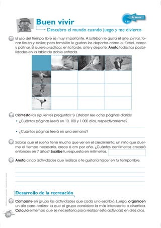 Al texto

                                                              Buen vivir                                              P. 58


                                                                     Descubro el mundo cuando juego y me divierto
                                              1 El uso del tiempo libre es muy importante. A Esteban le gusta el arte, pintar, to-
                                                car ﬂauta y bailar; pero también le gustan los deportes como el fútbol, correr
                                                y patinar. Él quiere practicar, en la tarde, arte y deporte. Anota todas las posibi-
                                                lidades en la tabla de doble entrada.

                                                                                                2                3




                                              2 Contesta las siguientes preguntas: Si Esteban lee ocho páginas diarias:
                                                    ¿Cuántos páginas leerá en 10, 100 y 1 000 días, respectivamente?
                                                    _____________________________________________________________________
                                                    ¿Cuántos páginas leerá en una semana?
                                                    _____________________________________________________________________
                                              3 Sabías que el sueño tiene mucho que ver en el crecimiento; un niño que duer-
                                                me el tiempo necesario, crece 6 cm por año. ¿Cuántos centímetros crecerá
                                                entonces en 7 años? Escribe tu respuesta en milímetros.

                                              4 Anota cinco actividades que realizas o te gustaría hacer en tu tiempo libre.
                                                  _______________________________________________________________________
                                                  _______________________________________________________________________
                                                  _______________________________________________________________________
Distribución gratuita - Prohibida la venta




                                                  _______________________________________________________________________
                                                  _______________________________________________________________________

                                                  Desarrollo de la recreación
                                              5 Comparte en grupo las actividades que cada uno escribió. Luego, organicen
                                                un día para realizar la que el grupo considere la más interesante o divertida.
                                                Calcula el tiempo que se necesitaría para realizar esta actividad en diez días.
                                             88
 