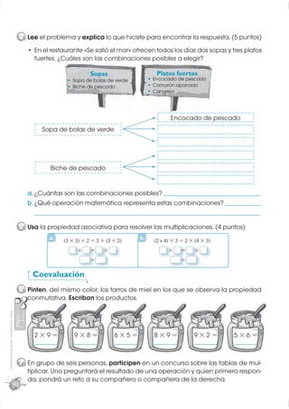 4 Lee el problema y explica lo que hiciste para encontrar la respuesta. (5 puntos)
                                                       En el restaurante «Se salió el mar» ofrecen todos los días dos sopas y tres platos
                                                       fuertes. ¿Cuáles son la combinaciones posibles a elegir?
                                                                  uáles     las

                                                                              Sopas                      Platos fuertes
                                                                      Sopa de bolas de verde            Encocado de pescado
                                                                      Biche de pescado                  Camarón apanado
                                                                                                        Cangrejo




                                                                                                               Encocado de pescado
                                                          Sopa de bolas de verde




                                                             Biche de pescado


                                                    a. ¿Cuántas son las combinaciones posibles? ________________________________________
                                                    b. ¿Qué operación matemática representa estas combinaciones? _______________
                                                       _____________________________________________________________________________________________

                                                  5 Usa la propiedad asociativa para resolver las multiplicaciones. (4 puntos)
                                                             a.    3×3 ×2=3× 3×2
                                                                                                   b.    2x4 ×3=2× 4×3
                                                                        ×     =    ×                          ×     =   ×
                                                                              =                                     =

                                                      Coevaluación
                                                  6 Pinten, del mismo color, los tarros de miel en los que se observa la propiedad
                                                    conmutativa. Escriban los productos.
Distribución gratuita - Prohibida la venta




                                                       2×9=            9×8=            6×5=             8×9=            9×2=             5×6=
                                                       _________       _________       _________        _________       _________        _________



                                                  7 En grupo de seis personas, participen en un concurso sobre las tablas de mul-
                                                    tiplicar. Uno preguntará el resultado de una operación y quien primero respon-
                                                    da, pondrá un reto a su compañero o compañera de la derecha.
                                             90
 