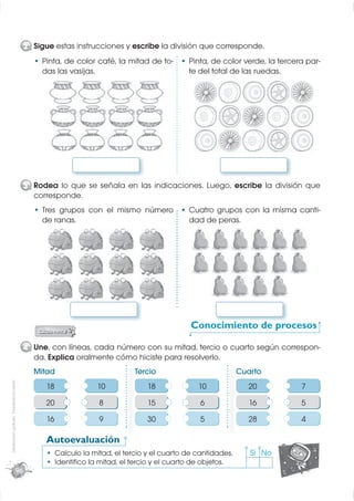 2 Sigue estas instrucciones y escribe la división que corresponde.
                                                       Pinta, de color café, la mitad de to-         Pinta, de color verde, la tercera par-
                                                       das las vasijas.                              te del total de las ruedas.




                                                  3 Rodea lo que se señala en las indicaciones. Luego, escribe la división que
                                                    corresponde.
                                                       Tres grupos con el mismo número               Cuatro grupos con la misma canti-
                                                       de ranas.                                     dad de peras.




                                                                                                      Conocimiento de procesos
                                                                                                           i i

                                                  4 Une, con líneas, cada número con su mitad, tercio o cuarto según correspon-
                                                    da. Explica oralmente cómo hiciste para resolverlo.
                                                    Mitad                            Tercio                           Cuarto
Distribución gratuita - Prohibida la venta




                                                        18               10              18             10              20           7
                                                        20                8              15              6               16          5
                                                        16                9              30              5              28           4

                                                        Autoevaluación
                                                             Calculo la mitad, el tercio y el cuarto de cantidades.      Sí No
                                                             Identiﬁco la mitad, el tercio y el cuarto de objetos.
                                             96
 