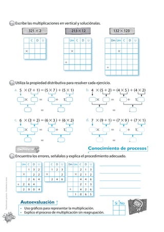 2 Escribe las multiplicaciones en vertical y soluciónalas.
                                                              321 × 2                                   213 × 12                                   132 × 123

                                                                  C       D   U                        Um C         D       U                     Dm Um C     D    U


                                                          ×                                             ×                                              ×


                                                                                                  +
                                                                                                                                              +



                                             3 Utiliza la propiedad distributiva para resolver cada ejercicio.
                                               a. 5 × (7 + 1) = (5 × 7 ) + (5 × 1)                                      b. 4 × (5 + 2) = (4 × 5 ) + (4 × 2)

                                                     4×           5           =   8       +       12                                4×    5       =     8     +    12

                                                          20                  =           20                                         20           =           20

                                               c. 6 × (3 + 2) = (6 × 3 ) + (6 × 2)                                      d. 7 × (9 + 1) = (7 × 9 ) + (7 × 1)

                                                     4×           5           =   8       +       12                                4×    5       =     8     +    12

                                                          20                  =           20                                         20           =           20

                                                                                                                            Conocimiento de procesos
                                             4 Encuentra los errores, señálalos y explica el procedimiento adecuado.
                                                     Um C             D   U           C   D   U        Dm Um C          D       U    _______________________________
                                                              1       3   2           1   2   3                 2       1       3
                                                                                                                                     _______________________________
                                                     ×                2   2       ×           2             × 2         1       2
Distribución gratuita - Prohibida la venta




                                                              2       6   4           2   4   6                 4       4       6    _______________________________
                                                 +    2       6       4                                         2       1       3
                                                                                                                                     _______________________________
                                                      2       9       0   4                            +        4       2       6
                                                                                                            1   0       6       5    _______________________________

                                                     Autoevaluación                                                                                   Sí No
                                                      Uso gráficos para representar la multiplicación.
                                                      Explico el proceso de multiplicación sin reagrupación.
                                         32
 