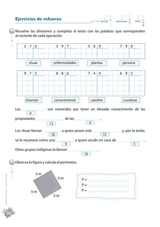 Ejercicios de refuerzo                                        Sencillo    Intermedio    Difícil



                                              1 Resuelve las divisiones y completa el texto con las palabras que corresponden
                                                al cociente de cada operación.

                                                        2 7 6                   3 9 7                 5 6 9                   7 9 8



                                                            shuar              enfermedades             plantas                 persona

                                                        9 7 5                   8 8 6                 7 4 4                   6 9 5




                                                         chamán                conocimiento             uwishin                  curativas

                                                 Los   __________________   son conocidos por tener un elevado conocimiento de las
                                                         4
                                                 propiedades ______________________ de las ____________________.
                                                                       13                             6

                                                 Los shuar llaman ______________ a quien posee este ______________________ y, por lo tanto,
                                                                        18                                  14
                                                 se le reconoce como una ______________ a quien acudir en caso de _____________________.
                                                                                   9                                               5
                                                 Otros grupos indígenas lo llaman ________________________.
                                                                                               19

                                              2 Observa la figura y calcula el perímetro.


                                                                 5m
Distribución gratuita - Prohibida la venta




                                                                                 5m              P    ________________________________

                                                                                                 P    ________________________________

                                                             5m                                  P    ________________________________
                                                                               5m



                                         80
 