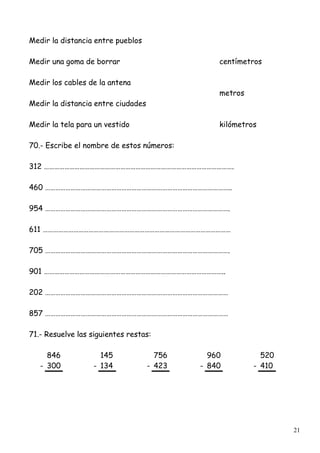 21
Medir la distancia entre pueblos
Medir una goma de borrar centímetros
Medir los cables de la antena
metros
Medir la distancia entre ciudades
Medir la tela para un vestido kilómetros
70.- Escribe el nombre de estos números:
312 ………………………………………………………………………………………………….
460 ………………………………………………………………………………………………..
954 ……………………………………………………………………………………………….
611 …………………………………………………………………………………………………
705 ……………………………………………………………………………………………….
901 ……………………………………………………………………………………………..
202 ………………………………………………………………………………………………
857 ………………………………………………………………………………………………
71.- Resuelve las siguientes restas:
846 145 756 960 520
- 300 - 134 - 423 - 840 - 410
 