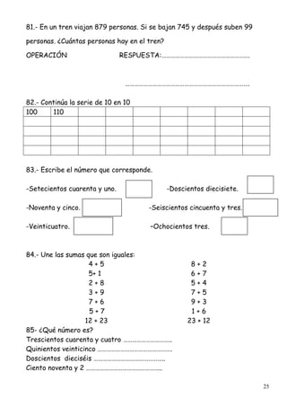 25
81.- En un tren viajan 879 personas. Si se bajan 745 y después suben 99
personas. ¿Cuántas personas hay en el tren?
OPERACIÓN RESPUESTA:………………………………………………….
……………………………………………………………………….
82.- Continúa la serie de 10 en 10
100 110
83.- Escribe el número que corresponde.
-Setecientos cuarenta y uno. -Doscientos diecisiete.
-Noventa y cinco. -Seiscientos cincuenta y tres.
-Veinticuatro. –Ochocientos tres.
84.- Une las sumas que son iguales:
4 + 5 8 + 2
5+ 1 6 + 7
2 + 8 5 + 4
3 + 9 7 + 5
7 + 6 9 + 3
5 + 7 1 + 6
12 + 23 23 + 12
85- ¿Qué número es?
Trescientos cuarenta y cuatro …………………………..
Quinientos veinticinco ………………………………………….
Doscientos dieciséis ………………………………………..
Ciento noventa y 2 …………………………………………..
 