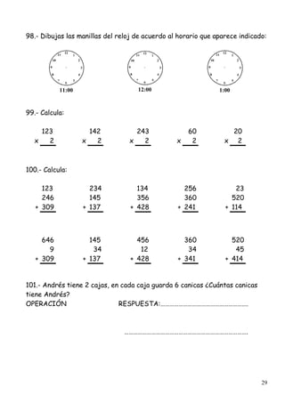 29
98.- Dibujas las manillas del reloj de acuerdo al horario que aparece indicado:
11:00 12:00 1:00
99.- Calcula:
123 142 243 60 20
x 2 x 2 x 2 x 2 x 2
100.- Calcula:
123 234 134 256 23
246 145 356 360 520
+ 309 + 137 + 428 + 241 + 114
646 145 456 360 520
9 34 12 34 45
+ 309 + 137 + 428 + 341 + 414
101.- Andrés tiene 2 cajas, en cada caja guarda 6 canicas ¿Cuántas canicas
tiene Andrés?
OPERACIÓN RESPUESTA:………………………………………………….
……………………………………………………………………….
 