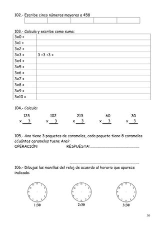 30
102.- Escribe cinco números mayores a 458
103.- Calcula y escribe como suma:
3x0 =
3x1 =
3x2 =
3x3 = 3 +3 +3 =
3x4 =
3x5 =
3x6 =
3x7 =
3x8 =
3x9 =
3x10 =
104.- Calcula:
123 102 213 60 30
x 3 x 3 x 3 x 3 x 3
105.- Ana tiene 3 paquetes de caramelos, cada paquete tiene 8 caramelos
¿Cuántos caramelos tuene Ana?
OPERACIÓN RESPUESTA:………………………………………………….
……………………………………………………………………….
106.- Dibujas las manillas del reloj de acuerdo al horario que aparece
indicado:
1:30 2:30 3:30
 