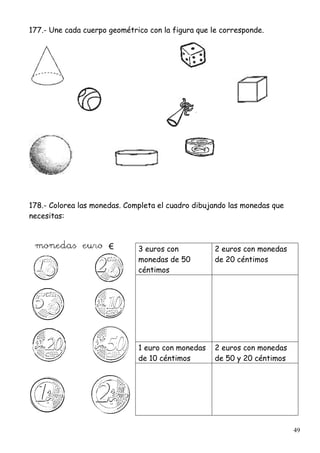 49
177.- Une cada cuerpo geométrico con la figura que le corresponde.
178.- Colorea las monedas. Completa el cuadro dibujando las monedas que
necesitas:
3 euros con
monedas de 50
céntimos
2 euros con monedas
de 20 céntimos
1 euro con monedas
de 10 céntimos
2 euros con monedas
de 50 y 20 céntimos
 