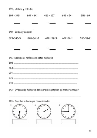 38
139.- Coloca y calcula:
809 – 345 847 – 341 423 – 157 642 – 54 551 - 99
- - - - -
140.- Coloca y calcula:
823+345+5 848+341+7 472+157+9 682+54+1 530+99+2
- - - - -
141.- Escribe el nombre de estos números:
505 ………………………………………………………………………………………………………………
763………………………………………………………………………………………………………………
914 ………………………………………………………………………………………………………………
876 ……………………………………………………………………………………………………………..
349 ……………………………………………………………………………………………………………
142.- Ordena los números del ejercicio anterior de menor a mayor:
……………………………..…………………………………………………………………………………………..
143.- Escribe la hora que corresponde:
 