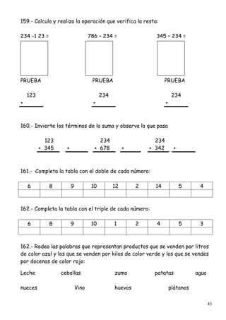 43
159.- Calcula y realiza la operación que verifica la resta:
234 -1 23 = 786 – 234 = 345 – 234 =
PRUEBA PRUEBA PRUEBA
123 234 234
+ + +
160.- Invierte los términos de la suma y observa lo que pasa
123 234 234
+ 345 + + 678 + + 342 +
161.- Completa la tabla con el doble de cada número:
6 8 9 10 12 2 14 5 4
162.- Completa la tabla con el triple de cada número:
6 8 9 10 1 2 4 5 3
162.- Rodea las palabras que representan productos que se venden por litros
de color azul y los que se venden por kilos de color verde y los que se vendes
por docenas de color rojo:
Leche cebollas zumo patatas agua
nueces Vino huevos plátanos
 