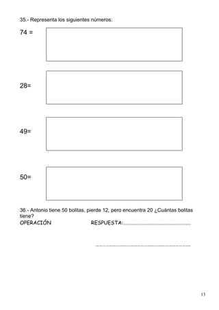 13
35.- Representa los siguientes números:
74 =
28=
49=
50=
36.- Antonio tiene 50 bolitas, pierde 12, pero encuentra 20 ¿Cuántas bolitas
tiene?
OPERACIÓN RESPUESTA:………………………………………………….
……………………………………………………………………….
 