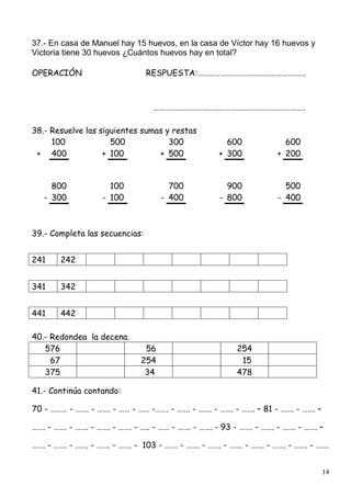 14
37.- En casa de Manuel hay 15 huevos, en la casa de Víctor hay 16 huevos y
Victoria tiene 30 huevos ¿Cuántos huevos hay en total?
OPERACIÓN RESPUESTA:………………………………………………….
……………………………………………………………………….
38.- Resuelve las siguientes sumas y restas
100 500 300 600 600
+ 400 + 100 + 500 + 300 + 200
800 100 700 900 500
- 300 - 100 - 400 - 800 - 400
39.- Completa las secuencias:
241 242
341 342
441 442
40.- Redondea la decena.
576 56 254
67 254 15
375 34 478
41.- Continúa contando:
70 - ……… - ……. - ……. - …… - …… -……. - ……. - ……. - ……. - ……. – 81 - ……. - ……. –
……. - ……. - ……. - ……. - ……. - ….. - …… - ……. - ……. - 93 - ……. - ……. - ……. - ……. –
……. - ……. - ……. - ……. - ……. - 103 - ……. - ……. - ……. - ……. - ……. - ……. - ……. - …….
 