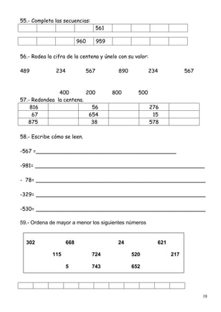 18
55.- Completa las secuencias:
561
960 959
56.- Rodea la cifra de la centena y únelo con su valor:
489 234 567 890 234 567
400 200 800 500
57.- Redondea la centena.
816 56 276
67 654 15
875 38 578
58.- Escribe cómo se leen.
-567 =___________________________________________
-981= ____________________________________________________
- 78= ____________________________________________________
-329= ____________________________________________________
-530= ____________________________________________________
59.- Ordena de mayor a menor los siguientes números
302 668 24 621
115 724 520 217
5 743 652
 