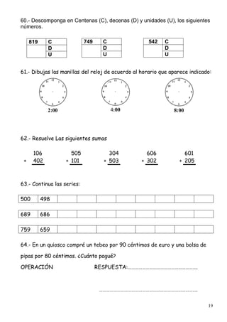 19
60.- Descomponga en Centenas (C), decenas (D) y unidades (U), los siguientes
números.
61.- Dibujas las manillas del reloj de acuerdo al horario que aparece indicado:
2:00 4:00 8:00
62.- Resuelve Las siguientes sumas
106 505 304 606 601
+ 402 + 101 + 503 + 302 + 205
63.- Continua las series:
500 498
689 686
759 659
64.- En un quiosco compré un tebeo por 90 céntimos de euro y una bolsa de
pipas por 80 céntimos. ¿Cuánto pagué?
OPERACIÓN RESPUESTA:………………………………………………….
……………………………………………………………………….
749 C
D
U
542 C
D
U
819 C
D
U
 