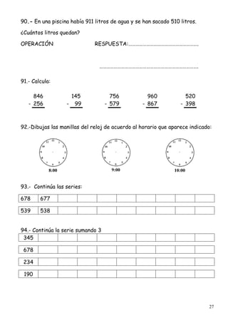 27
90.- En una piscina había 911 litros de agua y se han sacado 510 litros.
¿Cuántos litros quedan?
OPERACIÓN RESPUESTA:………………………………………………….
……………………………………………………………………….
91.- Calcula:
846 145 756 960 520
- 256 - 99 - 579 - 867 - 398
92.-Dibujas las manillas del reloj de acuerdo al horario que aparece indicado:
8:00 9:00 10:00
93.- Continúa las series:
678 677
539 538
94.- Continúa la serie sumando 3
345
678
234
190
 