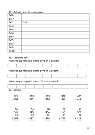 28
95.- Calcula y escribe como suma:
2x0 =
2x1 =
2x2 = 2 + 2 =
2x3 =
2x4 =
2x5 =
2x6 =
2x7 =
2x8 =
2x9 =
2x10 =
96.- Completa con:
Números que tengan la misma cifra en la centena
Números que tengan la misma cifra en la decena
Números que tengan la misma cifra en la unidad
97.- Calcula:
625 278 599 932 673
- 309 - 137 - 428 - 841 - 414
56 56 78 56 98
546 145 456 160 520
23 78 18 23 22
+ 309 + 137 + 328 + 741 + 214
 