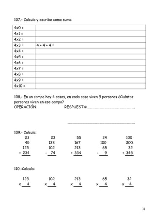 31
107.- Calcula y escribe como suma:
4x0 =
4x1 =
4x2 =
4x3 = 4 + 4 + 4 =
4x4 =
4x5 =
4x6 =
4x7 =
4x8 =
4x9 =
4x10 =
108.- En un campo hay 4 casas, en cada casa viven 9 personas ¿Cuántas
personas viven en ese campo?
OPERACIÓN RESPUESTA:………………………………………………….
……………………………………………………………………….
109.- Calcula:
23 23 55 34 100
45 123 167 100 200
123 102 213 65 32
+ 234 - 74 + 334 - 9 + 345
110.-Calcula:
123 102 213 65 32
x 4 x 4 x 4 x 4 x 4
 