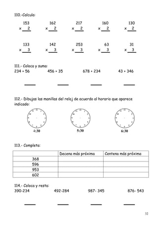 32
110.-Calcula:
153 162 217 160 130
x 2 x 2 x 2 x 2 x 2
133 142 253 63 31
x 3 x 3 x 3 x 3 x 3
111.- Coloca y suma:
234 + 56 456 + 35 678 + 234 43 + 346
112.- Dibujas las manillas del reloj de acuerdo al horario que aparece
indicado:
4:30 5:30 6:30
113.- Completa:
Decena más próxima Centena más próxima
368
596
953
602
114.- Coloca y resta:
390-234 492-284 987- 345 876- 543
 