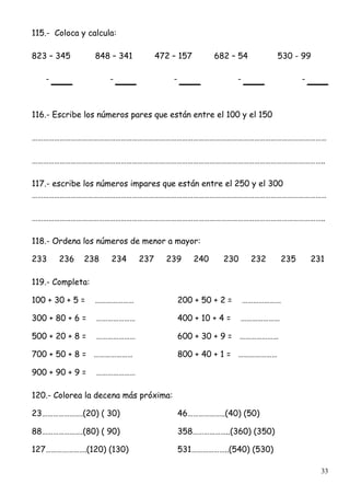 33
115.- Coloca y calcula:
823 – 345 848 – 341 472 – 157 682 – 54 530 - 99
- - - - -
116.- Escribe los números pares que están entre el 100 y el 150
……………………………………………………………………………………………………………………………………………
…………………………………………………………………………………………………………………………………………..
117.- escribe los números impares que están entre el 250 y el 300
……………………………………………………………………………………………………………………………………………
…………………………………………………………………………………………………………………………………………..
118.- Ordena los números de menor a mayor:
233 236 238 234 237 239 240 230 232 235 231
119.- Completa:
100 + 30 + 5 = ………………… 200 + 50 + 2 = …………………
300 + 80 + 6 = ………………… 400 + 10 + 4 = …………………
500 + 20 + 8 = ………………… 600 + 30 + 9 = …………………
700 + 50 + 8 = ………………… 800 + 40 + 1 = …………………
900 + 90 + 9 = …………………
120.- Colorea la decena más próxima:
23………………….(20) ( 30) 46………………..(40) (50)
88………………….(80) ( 90) 358………………..(360) (350)
127………………….(120) (130) 531………………..(540) (530)
 