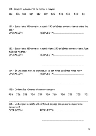 34
121.- Ordena los números de menor a mayor:
513 516 518 514 517 519 520 510 512 515 511
………………………………………………………………………………………………………………………………………..
122.- Juan tiene 320 cromos, Andrés 290 ¿Cuántos cromos tienen entre los
dos?
OPERACIÓN RESPUESTA:………………………………………………….
……………………………………………………………………….
123.- Juan tiene 320 cromos, Andrés tiene 290 ¿Cuántos cromos tiene Juan
más que Andrés?
OPERACIÓN RESPUESTA:………………………………………………….
……………………………………………………………………….
124.- En una clase hay 33 alumnos, si 15 son niñas ¿Cuántos niños hay?
OPERACIÓN RESPUESTA:………………………………………………….
……………………………………………………………………….
125.- Ordena los números de menor a mayor:
753 756 758 754 757 759 760 750 752 755 751
………………………………………………………………………………………………………………………………………..
126.- Un bolígrafo cuesta 78 céntimos, si pago con un euro ¿Cuánto me
devuelven?
OPERACIÓN RESPUESTA:………………………………………………….
……………………………………………………………………….
 