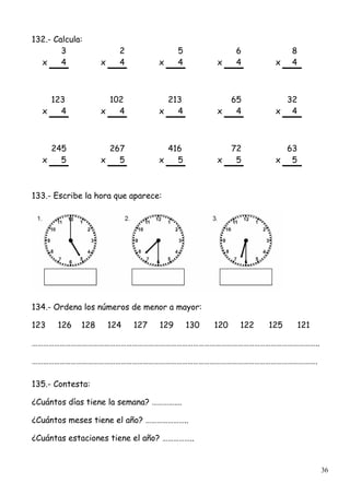 36
132.- Calcula:
3 2 5 6 8
x 4 x 4 x 4 x 4 x 4
123 102 213 65 32
x 4 x 4 x 4 x 4 x 4
245 267 416 72 63
x 5 x 5 x 5 x 5 x 5
133.- Escribe la hora que aparece:
134.- Ordena los números de menor a mayor:
123 126 128 124 127 129 130 120 122 125 121
………………………………………………………………………………………………………………………………………..
……………………………………………………………………………………………………………………………………….
135.- Contesta:
¿Cuántos días tiene la semana? …………….
¿Cuántos meses tiene el año? …………………..
¿Cuántas estaciones tiene el año? ……………..
 
