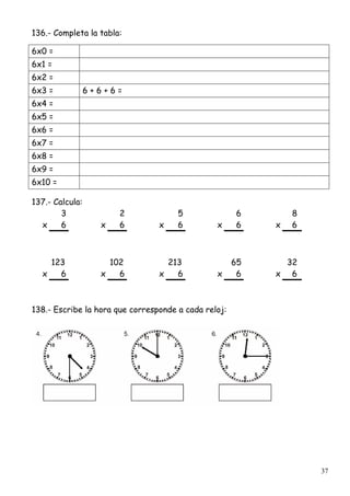 37
136.- Completa la tabla:
6x0 =
6x1 =
6x2 =
6x3 = 6 + 6 + 6 =
6x4 =
6x5 =
6x6 =
6x7 =
6x8 =
6x9 =
6x10 =
137.- Calcula:
3 2 5 6 8
x 6 x 6 x 6 x 6 x 6
123 102 213 65 32
x 6 x 6 x 6 x 6 x 6
138.- Escribe la hora que corresponde a cada reloj:
 