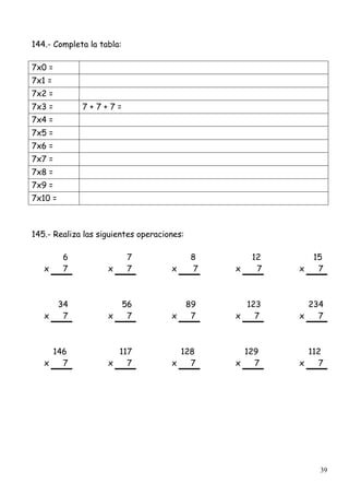 39
144.- Completa la tabla:
7x0 =
7x1 =
7x2 =
7x3 = 7 + 7 + 7 =
7x4 =
7x5 =
7x6 =
7x7 =
7x8 =
7x9 =
7x10 =
145.- Realiza las siguientes operaciones:
6 7 8 12 15
x 7 x 7 x 7 x 7 x 7
34 56 89 123 234
x 7 x 7 x 7 x 7 x 7
146 117 128 129 112
x 7 x 7 x 7 x 7 x 7
 