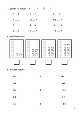 4
3.-Escribo los signos: > , < ó =
3 ….. 2 5 …… 7 2 …… 1
4 …. 3 3+1 …… 7 4+1 …… 5
8 ….. 4 …… 4 5+1 …… 6
3 ….. 3 7 ……. 7 8 …… 7
4.- ¿Qué número es?
5.- Uno con su suma
3+3 6 1+3
3+1 7+1
4+4 4 5+3
6+0 5+1
2+2 8 6+2
 
