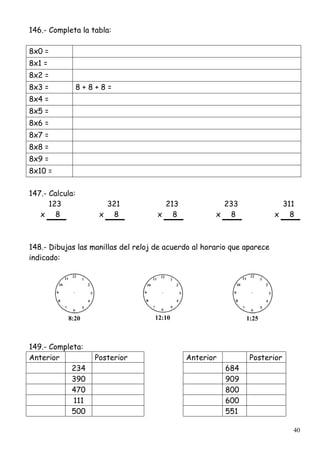 40
146.- Completa la tabla:
8x0 =
8x1 =
8x2 =
8x3 = 8 + 8 + 8 =
8x4 =
8x5 =
8x6 =
8x7 =
8x8 =
8x9 =
8x10 =
147.- Calcula:
123 321 213 233 311
x 8 x 8 x 8 x 8 x 8
148.- Dibujas las manillas del reloj de acuerdo al horario que aparece
indicado:
8:20 12:10 1:25
149.- Completa:
Anterior Posterior Anterior Posterior
234 684
390 909
470 800
111 600
500 551
 