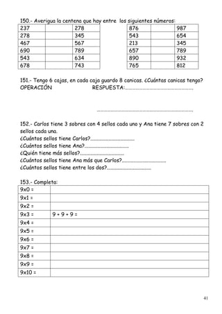 41
150.- Averigua la centena que hay entre los siguientes números:
237 278 876 987
278 345 543 654
467 567 213 345
690 789 657 789
543 634 890 932
678 743 765 812
151.- Tengo 6 cajas, en cada caja guardo 8 canicas. ¿Cuántas canicas tengo?
OPERACIÓN RESPUESTA:………………………………………………….
……………………………………………………………………….
152.- Carlos tiene 3 sobres con 4 sellos cada uno y Ana tiene 7 sobres con 2
sellos cada una.
¿Cuántos sellos tiene Carlos?..................................
¿Cuántos sellos tiene Ana?..................................
¿Quién tiene más sellos?..................................
¿Cuántos sellos tiene Ana más que Carlos?..................................
¿Cuántos sellos tiene entre los dos?..................................
153.- Completa:
9x0 =
9x1 =
9x2 =
9x3 = 9 + 9 + 9 =
9x4 =
9x5 =
9x6 =
9x7 =
9x8 =
9x9 =
9x10 =
 