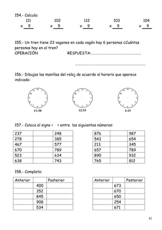 42
154.- Calcula:
111 102 112 103 104
x 9 x 9 x 9 x 9 x 9
155.- Un tren tiene 23 vagones en cada vagón hay 6 personas ¿Cuántas
personas hay en el tren?
OPERACIÓN RESPUESTA:………………………………………………….
……………………………………………………………………….
156.- Dibujas las manillas del reloj de acuerdo al horario que aparece
indicado:
11:30 12:15 1:15
157.- Coloca el signo < > entre los siguientes números:
237 248 876 987
278 385 543 654
467 577 213 345
670 789 657 789
523 634 890 932
638 743 765 812
158.- Completa:
Anterior Posterior Anterior Posterior
400 673
352 670
845 650
908 254
534 671
 