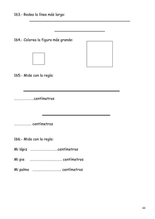 44
163.- Rodea la línea más larga:
____________________________________________
______________________
164.- Colorea la figura más grande:
165.- Mide con la regla:
……………………centímetros
………………… centímetros
166.- Mido con la regla:
Mi lápiz ……………………………centímetros
Mi pie ………………………………… centímetros
Mi palmo …………………………….. centímetros
 