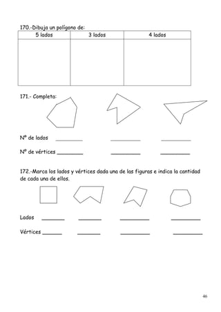 46
170.-Dibuja un polígono de:
5 lados 3 lados 4 lados
171.- Completa:
Nº de lados _________ __________ __________
Nº de vértices ________ _________ _________
172.-Marca los lados y vértices dada una de las figuras e indica la cantidad
de cada una de ellos.
Lados _______ _______ _________ _________
Vértices ______ _______ _________ _________
 