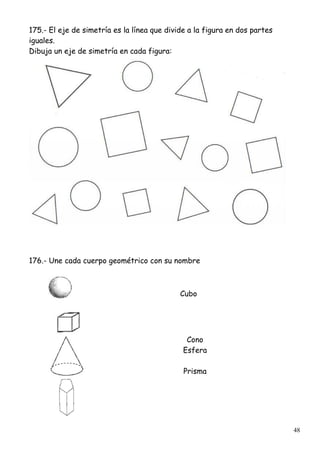 48
175.- El eje de simetría es la línea que divide a la figura en dos partes
iguales.
Dibuja un eje de simetría en cada figura:
176.- Une cada cuerpo geométrico con su nombre
Cubo
Cono
Esfera
Prisma
 