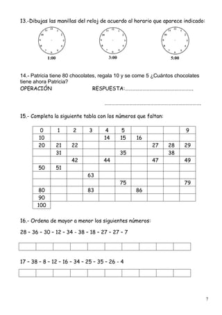 7
13.-Dibujas las manillas del reloj de acuerdo al horario que aparece indicado:
1:00 3:00 5:00
14.- Patricia tiene 80 chocolates, regala 10 y se come 5 ¿Cuántos chocolates
tiene ahora Patricia?
OPERACIÓN RESPUESTA:………………………………………………….
……………………………………………………………………….
15.- Completa la siguiente tabla con los números que faltan:
0 1 2 3 4 5 9
10 14 15 16
20 21 22 27 28 29
31 35 38
42 44 47 49
50 51
63
75 79
80 83 86
90
100
16.- Ordena de mayor a menor los siguientes números:
28 – 36 – 30 – 12 – 34 - 38 – 18 – 27 – 27 – 7
17 – 38 – 8 – 12 – 16 – 34 – 25 – 35 – 26 - 4
 