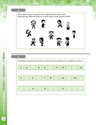 10
Cuadernodetrabajo-Período1-Matemática-1°Básico
Completa la secuencia de números escribiendo los que faltan en los cuadritos en blanco:
3
5 6 8 9 11 12 15
3 5 7 8 10 12
4 6 9
4
Ahora anda a buscar los gorros de cumpleaños para estos niños.
Recuerda que debes retirarlos en un solo viaje, sin que sobren ni falten.
 