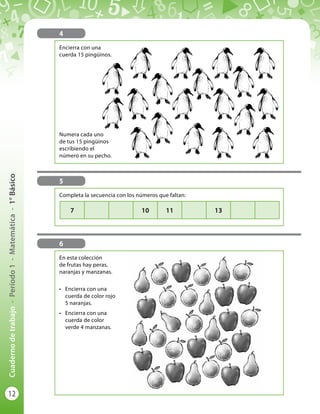 12
Cuadernodetrabajo-Período1-Matemática-1°Básico
4
Encierra con una
cuerda 15 pingüinos.
Numera cada uno
de tus 15 pingüinos
escribiendo el
número en su pecho.
5
6
En esta colección
de frutas hay peras,
naranjas y manzanas.
•	 Encierra con una
cuerda de color rojo
5 naranjas.
•	 Encierra con una
cuerda de color
verde 4 manzanas.
Completa la secuencia con los números que faltan:
7 10 11 13
 