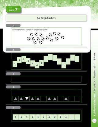 13
Cuadernodetrabajo-Período1-Matemática-1°Básico
Encierra con una cuerda 14 balones de fútbol:
CLASE 7
Ac t i v i d a d e s
1
3
Utiliza el material concreto para hacer la secuencia que te indique tu profesor o
profesora.
4
Aquí aparece una secuencia de figuras. Obsérvala bien y continúa la secuencia con las
dos figuras que siguen:
5
Aquí aparece una secuencia de números. Anota los dos números que siguen:
3 4 5 6 3 4 5 6 3 4
2
Continúa numerando los casilleros:
1
2 3
4
5
6
7
 