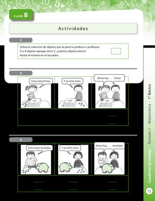 15
Cuadernodetrabajo-Período1-Matemática-1°Básico
CLASE 8
Ac t i v i d a d e s
1
Utiliza la colección de objetos que te pasó tu profesor o profesora.
Si a 4 objetos agregas otros 3, ¿cuántos objetos tienes?
Anota el número en el recuadro.
3
Se dice:	
..............
	más	
..............
	 es igual a 	
..............
Se escribe:	
..............
	 +	
..............
	 = 	
..............
Echo estas monedas.
2
Se dice:	 5	más	 4 	 es igual a 	
..............
Se escribe:	 cinco	+	cuatro 	 = 	
..............
Echo estas fichas. Y yo echo estas.
Ahora hay ........ fichas.
Ahora hay ........ monedas.
Y yo echo estas.
 