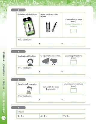 16
Cuadernodetrabajo-Período1-Matemática-1°Básico
4
Tenía esta caja de lápices. Ahora me dieron estos
lápices.
¿Cuántos lápices tengo
ahora?
Anota el número en el
recuadro.
Anota los cálculos:
	
..............
	 +	
..............
	 = 	
..............
5
6
7
6
lápices
Catalina tenía 8 pollitos. Le regalaron estos pollitos. ¿Cuántos pollitos tiene
ahora?
Anota los cálculos:
	
..............
	 +	
..............
	 = 	
..............
Daniel tenía 9 caramelos.
Su mamá le dio otros
3 caramelos.
¿Cuántos caramelos tiene
ahora?
Anota los cálculos:
	
..............
	 +	
..............
	 = 	
..............
Calcula:
9 + 1 = 6 + 4 = 7 + 3 =
 