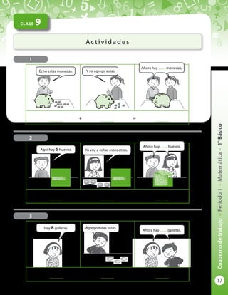 17
Cuadernodetrabajo-Período1-Matemática-1°Básico
CLASE 9
Ac t i v i d a d e s
2
3
	
..............
	 +	
..............
	 = 	
..............
	
..............
	 +	
..............
	 = 	
..............
	
..............
	 +	
..............
	 = 	
..............
1
Echo estas monedas.
Aquí hay 6 huevos.
Hay 8 galletas.
Ahora hay ........ monedas.
Ahora hay ........ galletas.
Y yo agrego estas.
Yo voy a echar estos otros.
Agrego estas otras.
Ahora hay ........ huevos.
 