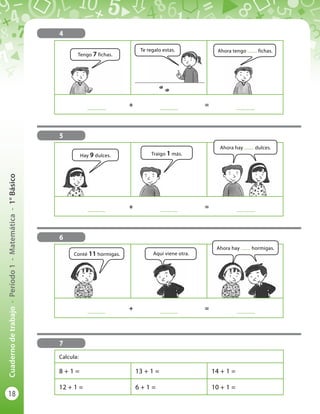 18
Cuadernodetrabajo-Período1-Matemática-1°Básico
	
..............
	 +	
..............
	 = 	
..............
	
..............
	 +	
..............
	 = 	
..............
5
6
	
..............
	 +	
..............
	 = 	
..............
4
Tengo 7 fichas.
Hay 9 dulces.
Conté 11 hormigas.
Ahora tengo ........ fichas.
Ahora hay ........ hormigas.
Te regalo estas.
Traigo 1 más.
Aquí viene otra.
Ahora hay ........ dulces.
7
Calcula:
8 + 1 = 13 + 1 = 14 + 1 =
12 + 1 = 6 + 1 = 10 + 1 =
 