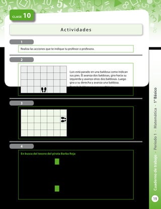 19
Cuadernodetrabajo-Período1-Matemática-1°Básico
CLASE 10
Ac t i v i d a d e s
1
Realiza las acciones que te indique tu profesor o profesora.
4
En la figura se da un paso
para pasar al cuadradito de
adelante o al de la derecha
o al de la izquierda.
Para encontrar el tesoro del
pirata Barba Roja tienes que
caminar del cuadro del pino
al de la palmera. Al llegar
allí, el tesoro está enterrado
a 4 pasos a tu derecha.
Pinta el cuadro del tesoro.
Luis está parado en una baldosa como indican
sus pies. Él avanza dos baldosas, gira hacia su
izquierda y avanza otras dos baldosas. Luego
gira a su derecha y avanza una baldosa.
Pinta la baldosa en que quedó Luis.
3
2
Lucy está parada en una baldosa como indican
sus pies. Gira hacia su derecha, avanza una
baldosa, gira hacia su izquierda y avanza tres
baldosas. Luego gira a su izquierda y avanza dos
baldosas.
Pinta la baldosa en que quedó Lucy.
En busca del tesoro del pirata Barba Roja
 
