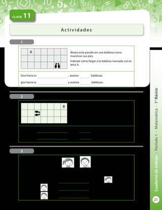 21
Cuadernodetrabajo-Período1-Matemática-1°Básico
CLASE 11
Ac t i v i d a d e s
1
Álvaro está parado en una baldosa como
muestran sus pies.
Indícale cómo llegar a la baldosa marcada con la
letra A.
Gira hacia tu
..............................................
, avanza
.................
baldosas,
gira hacia tu
..............................................
y avanza
.................
baldosas.
A
Bernardita está parada en una baldosa como
muestran sus pies.
Indícale cómo llegar a la baldosa marcada con la
letra B.
Gira hacia tu
..............................................
, avanza
.................
baldosas,
gira hacia tu
..............................................
y avanza
.................
baldosas.
B
2
3
Completa cada frase con una de las palabras derecha o izquierda:
El pato está a la
..............................................
de la niña.
El niño está a la
..............................................
del gato.
El niño está a la
..............................................
del perro.
 