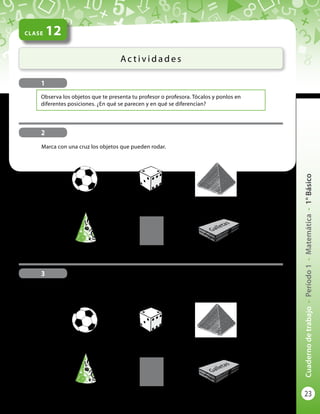 23
Cuadernodetrabajo-Período1-Matemática-1°Básico
CLASE 12
Ac t i v i d a d e s
1
Observa los objetos que te presenta tu profesor o profesora. Tócalos y ponlos en
diferentes posiciones. ¿En qué se parecen y en qué se diferencian?
Marca con una cruz los objetos que NO pueden rodar.
Marca con una cruz los objetos que pueden rodar.
2
3
Galletas
Galletas
 