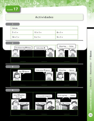 33
Cuadernodetrabajo-Período1-Matemática-1°Básico
	
..............
	 +	
..............
	 = 	
..............
	
..............
	 +	
..............
	 = 	
..............
CLASE 17
Ac t i v i d a d e s
Calcula:
7 + 1 = 11 + 1 = 8 + 1 =
14 + 1 = 5 + 1 = 9 + 1 =
1
3
4
Hay 12 lápices.
Eché 12 autitos
en la caja.
En la caja hay ........ autitos.
Echo otros 3 lápices.
Yo no eché ninguno.
Ahora hay ........ lápices.
	
..............
	 +	
..............
	 = 	
..............
En el tarro hay 8 fichas. Echo otras 4.
Ahora hay ........ fichas.
2
0
 
