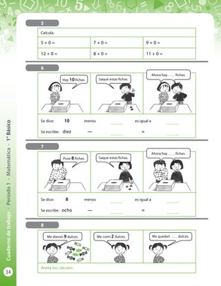 34
Cuadernodetrabajo-Período1-Matemática-1°Básico
5
Calcula:
5 + 0 = 7 + 0 = 9 + 0 =
12 + 0 = 8 + 0 = 11 + 0 =
6
7
8
Se dice:	 10	menos	
..............
	 es igual a 	
..............
Se escribe:	 diez	—	 ..............
	 = 	
..............
Se dice:	 8	menos	
..............
	 es igual a 	
..............
Se escribe:	 ocho	—	 ..............
	 = 	
..............
Anota tus cálculos:
Hay 10 fichas.
Puse 8 fichas.
Me dieron 9 dulces. Me quedan ........ dulces.
Saqué estas fichas.
Saqué estas fichas.
Me comí 2 dulces.
Ahora hay ........ fichas.
Ahora hay ........ fichas.
 