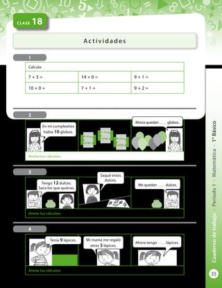 35
Cuadernodetrabajo-Período1-Matemática-1°Básico
CLASE 18
Ac t i v i d a d e s
Calcula:
7 + 3 = 14 + 0 = 9 + 1 =
10 + 0 = 7 + 1 = 9 + 2 =
2
1
Anota tus cálculos:
4
Anota tus cálculos:
3
Tengo 12 dulces.
Saca los que quieras.
Saqué estos
dulces.
Me quedan ........ dulces.
Tenía 9 lápices. Mi mamá me regaló
otros 5 lápices.
Ahora tengo ........ lápices.
Se reventaron 3 globos.
Anota tus cálculos:
En mi cumpleaños
había 10 globos.
Ahora quedan ........ globos.
 