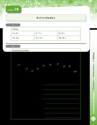 37
Cuadernodetrabajo-Período1-Matemática-1°Básico
CLASE 19
Ac t i v i d a d e s
2
1o
2o
3o
4o
5o 6o 7o
8o 9o
10o
El desfile de animales:
El caballo va primero (1o
) o en primer lugar.
El conejo va segundo (2o
) o en segundo lugar.
¿Quién va tercero (3o
) o en tercer lugar?
...................................................................................................
¿Quién va cuarto (4o
) o en cuarto lugar?
...................................................................................................
¿Quién va quinto (5o
) o en quinto lugar?
...................................................................................................
¿Quién va sexto (6o
) o en sexto lugar?
........................................................................................................
¿Quién va séptimo (7o
) o en séptimo lugar?
............................................................................................
¿Quién va octavo (8o
) o en octavo lugar?
..................................................................................................
¿Quién va noveno (9o
) o en noveno lugar?
...............................................................................................
¿Quién va décimo (10o
) o en décimo lugar?
...............................................................................................
1
Calcula:
2 + 4 = 3 – 1 = 6 + 3 =
12 – 0 = 11 + 2 = 10 + 0 =
 